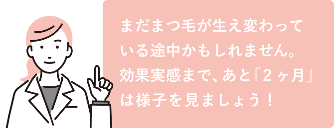 まだまつ毛が生え変わっている途中かもしれません。効果実感まで、あと「２ヶ月」は様子を見ましょう！
