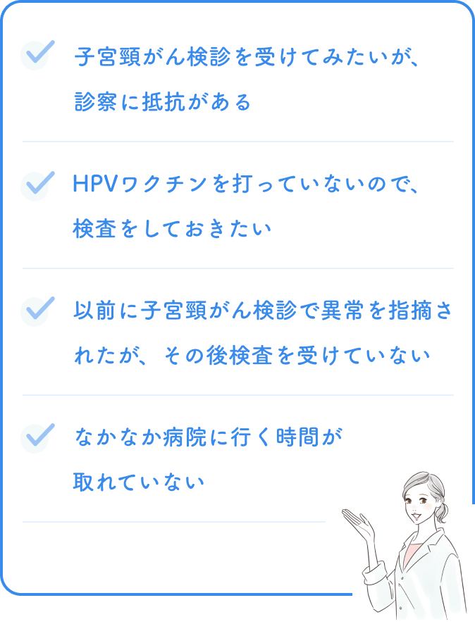 子宮頸がん検診を受けてみたいが、診察に抵抗がある。HPVワクチンを打っていないので、検査をしておきたい。以前に子宮頸がん検診で異常を指摘されたが、その後検査を受けていない。なかなか病院に行く時間が取れていない