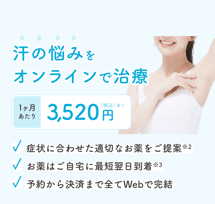 汗の悩みをオンラインで治療 1ヶ月あたり 3,200円(税込)※1 症状に合わせた適切なお薬をご提案※2 お薬はご自宅に最短翌日到着※3 予約から決済まで全てWebで完結