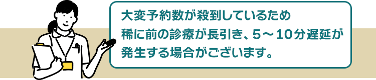 大変予約数が殺到しているため、稀に前の診療が長引き、5~10分遅延が発生する場合がございます。