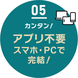05 カンタン!アプリ不要 スマホ・PCで完結!