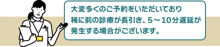 大変予約数が殺到しているため、稀に前の診療が長引き、5~10分遅延が発生する場合がございます。