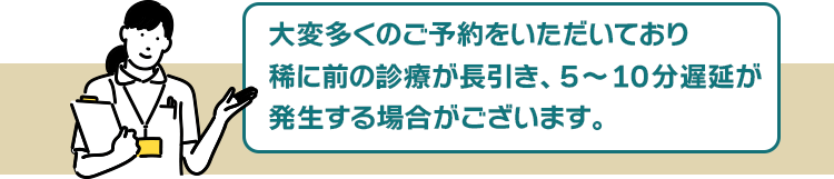 大変予約数が殺到しているため、稀に前の診療が長引き、5~10分遅延が発生する場合がございます。
