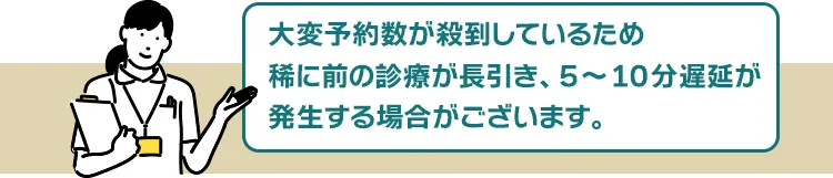 大変予約数が殺到しているため、稀に前の診療が長引き、5~10分遅延が発生する場合がございます。