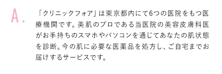 「クリニックフォア」は東京都内にて6つの医院をもつ医療機関です。美肌のプロである当医院の美容皮膚科医がお手持ちのスマホやパソコンを通じてあなたの肌状態を診断。今の肌に必要な医薬品を処方し、ご自宅までお届けするサービスです。