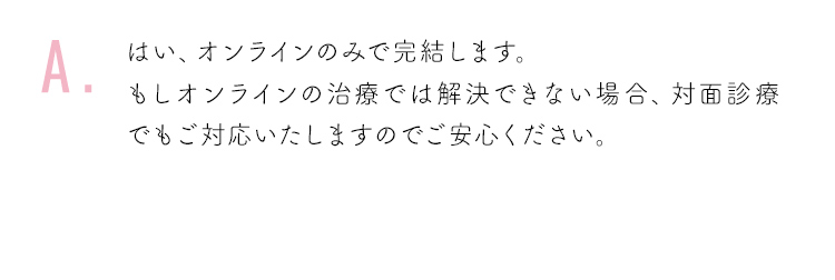 はい、オンラインのみで完結します。もしオンラインの治療では解決できない場合、対面診療でもご対応いたしますのでご安心ください。