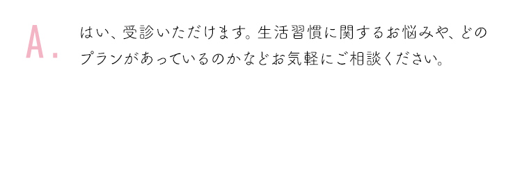 はい、受診いただけます。生活習慣に関するお悩みや、どのプランがあっているのかなどお気軽にご相談ください。