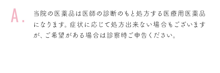 当院の医薬品は医師の診断のもと処方する医療用医薬品になります。症状に応じて処方出来ない場合もございますが、ご希望がある場合は診察時ご申告ください。