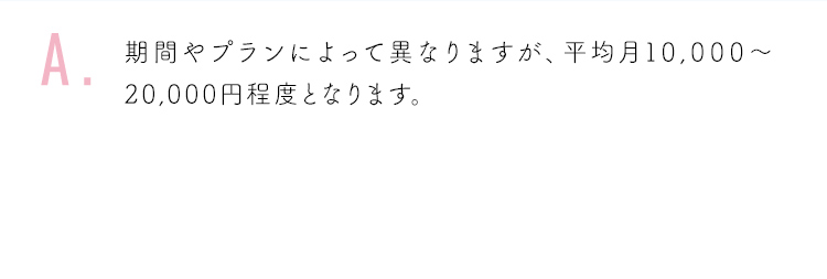 期間やプランによって異なりますが、平均月10,000〜20,000円程度となります。