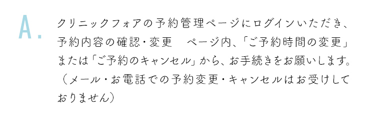 クリニックフォアの予約管理ページにログインいただき、予約内容の確認・変更 ページ内、「ご予約時間の変更」または「ご予約のキャンセル」から、お手続きをお願いします。（メール・お電話での予約変更・キャンセルはお受けしておりません）