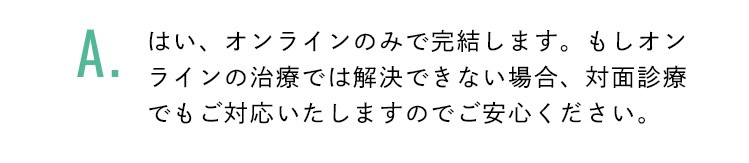 はい、オンラインのみで完結します。もしオンラインの治療では解決できない場合、対面診療でもご対応いたしますのでご安心ください。