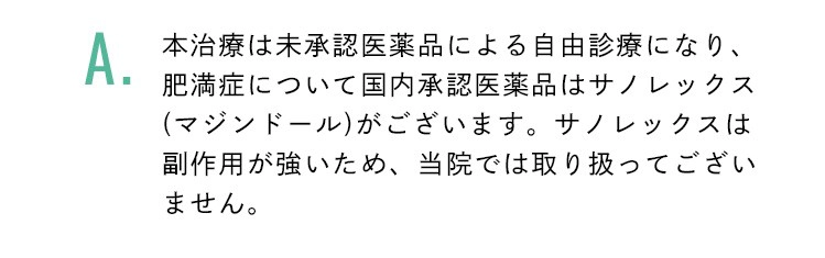 本治療は未承認医薬品による自由診療になり、肥満症について国内承認医薬品はサノレックス(マジンドール)がございます。サノレックスは副作用が強いため、当院では取り扱ってございません。