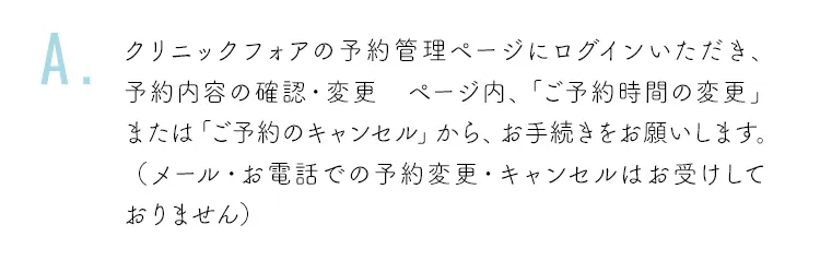 クリニックフォアの予約管理ページにログインいただき、予約内容の確認・変更 ページ内、「ご予約時間の変更」または「ご予約のキャンセル」から、お手続きをお願いします。（メール・お電話での予約変更・キャンセルはお受けしておりません）