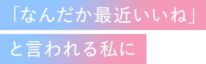 「なんだか最近いいね」と言われる私に