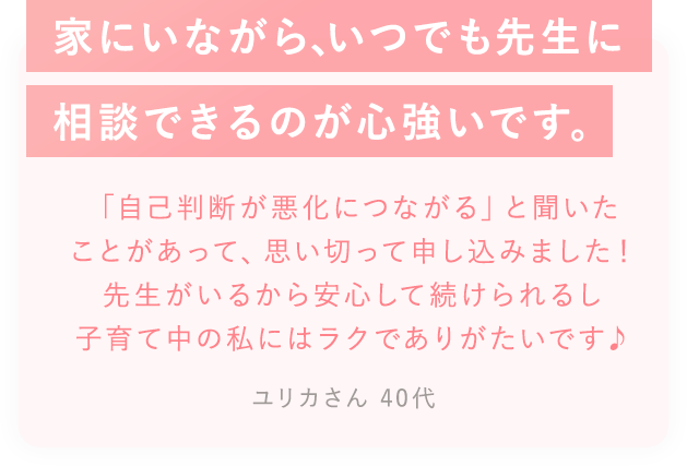 家に居ながら、いつでも先生に相談できるのが心づよいです