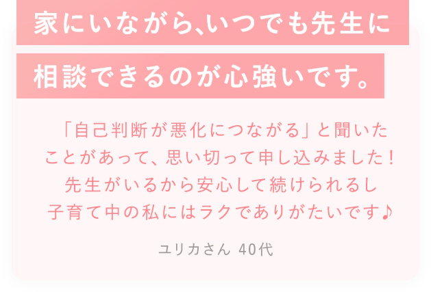 家に居ながら、いつでも先生に相談できるのが心づよいです