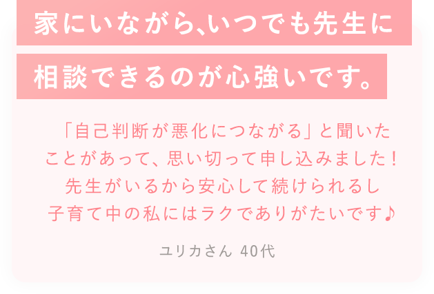 家に居ながら、いつでも先生に相談できるのが心づよいです