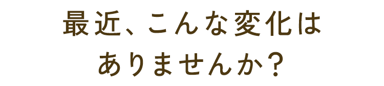 最近、こんな変化はありませんか？