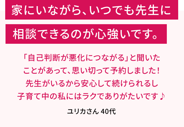 家に居ながら、いつでも先生に相談できるのが心づよいです