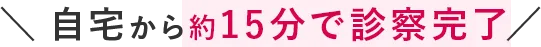 ＼自宅から約15分で診察完了／