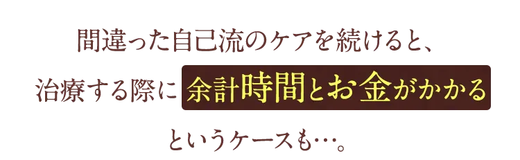 間違った自己流のけあを続けると治療する際に余計時間とお金がかかるというケースも