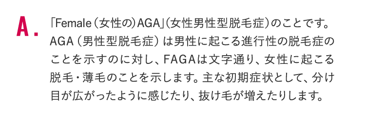 「Female（女性の）AGA」（女性男性型脱毛症）のことです。AGA（男性型脱毛症）は男性に起こる進行性の脱毛症のことを示すのに対し、FAGAは文字通り、女性に起こる脱毛・薄毛のことを示します。主な初期症状として、分け目が広がったように感じたり、抜け毛が増えたりします。