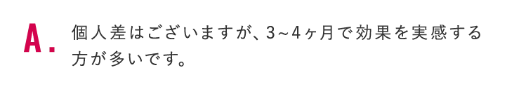 個人差はございますが、3~4ヶ月で効果を実感する方が多いです。