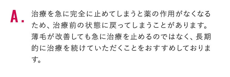 治療を急に完全に止めてしまうと薬の作用がなくなるため、治療前の状態に戻ってしまうことがあります。 薄毛が改善しても急に治療を止めるのではなく、長期的に治療を続けていただくことをおすすめしております。