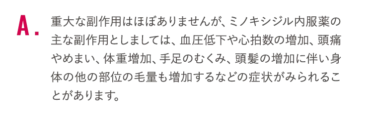 重大な副作用はほぼありませんが、ミノキシジル内服薬の主な副作用としましては、血圧低下や心拍数の増加、頭痛やめまい、体重増加、手足のむくみ、頭髪の増加に伴い身体の他の部位の毛量も増加するなどの症状がみられることがあります。