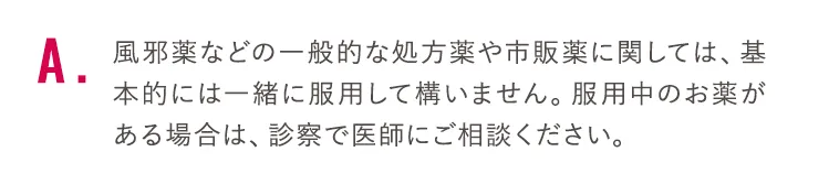 風邪薬などの一般的な処方薬や市販薬に関しては、基本的には一緒に服用して構いません。服用中のお薬がある場合は、診察で医師にご相談ください。