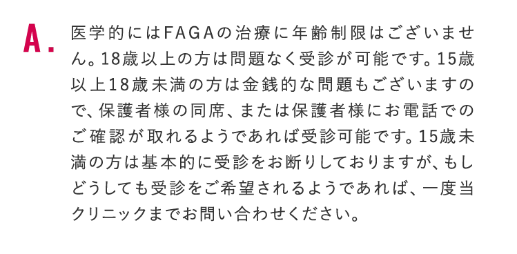 医学的にはFAGAの治療に年齢制限はございません。18歳以上の方は問題なく受診が可能です。15歳以上18歳未満の方は金銭的な問題もございますので、保護者様の同席、または保護者様にお電話でのご確認が取れるようであれば受診可能です。15歳未満の方は基本的に受診をお断りしておりますが、もしどうしても受診をご希望されるようであれば、一度当クリニックまでお問い合わせください。