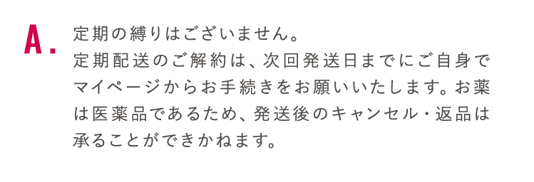 定期の縛りはございません。定期配送のご解約は、次回発送日までにご自身でマイページからお手続きをお願いいたします。お薬は医薬品であるため、発送後のキャンセル・返品は承ることができかねます。