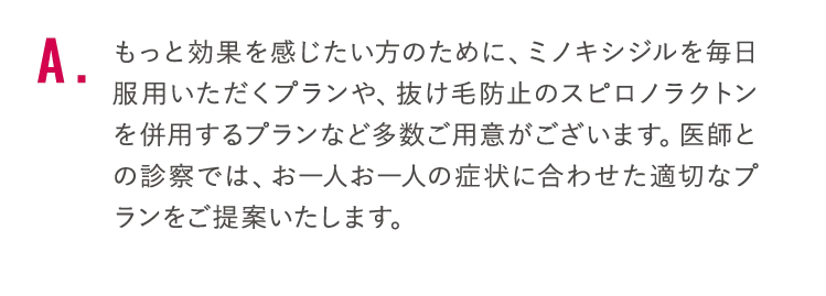 もっと効果を感じたい方のために、ミノキシジルを毎日服用いただくプランや、抜け毛防止のスピロノラクトンを併用するプランなど多数ご用意がございます。医師との診察では、お一人お一人の症状に合わせた適切なプランをご提案いたします。