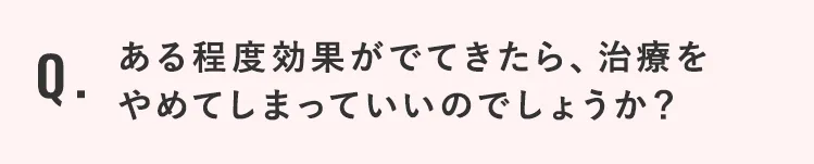 ある程度効果がでてきたら、治療をやめてしまっていいのでしょうか？