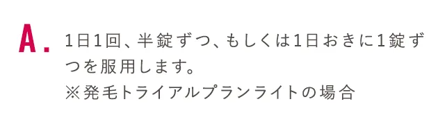 1日1回、半錠ずつ、もしくは1日おきに1錠ずつを服用します。※発毛トライアルプランライトの場合