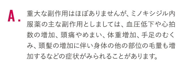 重大な副作用はほぼありませんが、ミノキシジル内服薬の主な副作用としましては、血圧低下や心拍数の増加、頭痛やめまい、体重増加、手足のむくみ、頭髪の増加に伴い身体の他の部位の毛量も増加するなどの症状がみられることがあります。