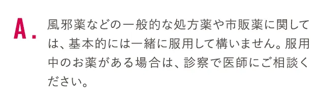 風邪薬などの一般的な処方薬や市販薬に関しては、基本的には一緒に服用して構いません。服用中のお薬がある場合は、診察で医師にご相談ください。