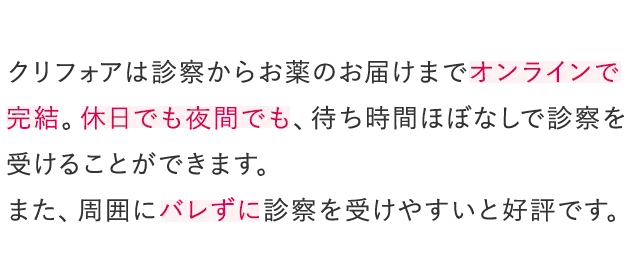 クリフォアは診察からお薬のお届けまでオンラインで完結。休日でも夜間でも、待ち時間ほぼなしで診察を受けることができます。また、周囲にバレずに診察を受けやすいと好評です。