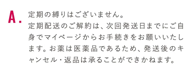 定期の縛りはございません。定期配送のご解約は、次回発送日までにご自身でマイページからお手続きをお願いいたします。お薬は医薬品であるため、発送後のキャンセル・返品は承ることができかねます。