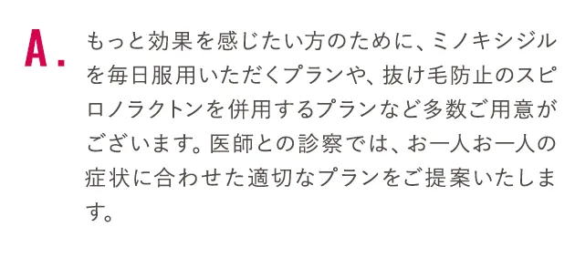 もっと効果を感じたい方のために、ミノキシジルを毎日服用いただくプランや、抜け毛防止のスピロノラクトンを併用するプランなど多数ご用意がございます。医師との診察では、お一人お一人の症状に合わせた適切なプランをご提案いたします。