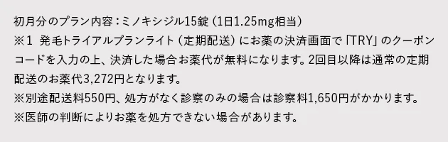 初月分のプラン内容：ミノキシジル15錠（1日1.25mg相当）※１ 発毛トライアルプランライト（定期配送）にお薬の決済画面で「TRY」のクーポンコードを入力の上、決済した場合お薬代が無料になります。2回目以降は通常の定期配送のお薬代3,272円となります。※別途配送料550円、処方がなく診察のみの場合は診察料1,650円がかかります。※医師の判断によりお薬を処方できない場合があります。