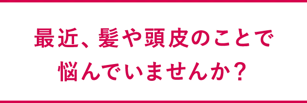 最近、髪や頭皮のことで悩んでいませんか？