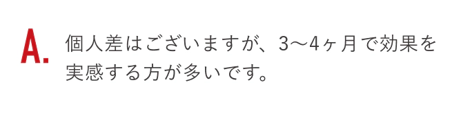 個人差はございますが、3〜4ヶ月で効果を実感する方が多いです。