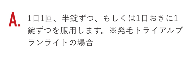 1日1回、半錠ずつ、もしくは1日おきに1錠ずつを服用します。※発毛トライアルプランライトの場合