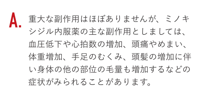 重大な副作用はほぼありませんが、ミノキシジル内服薬の主な副作用としましては、血圧低下や心拍数の増加、頭痛やめまい、体重増加、手足のむくみ、頭髪の増加に伴い身体の他の部位の毛量も増加するなどの症状がみられることがあります。