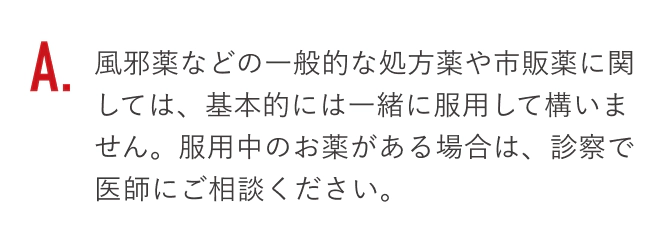 風邪薬などの一般的な処方薬や市販薬に関しては、基本的には一緒に服用して構いません。服用中のお薬がある場合は、診察で医師にご相談ください。