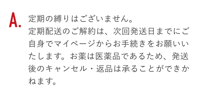 定期の縛りはございません。定期配送のご解約は、次回発送日までにご自身でマイページからお手続きをお願いいたします。お薬は医薬品であるため、発送後のキャンセル・返品は承ることができかねます。