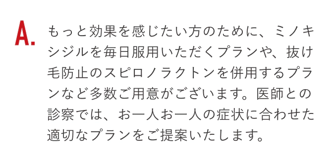 もっと効果を感じたい方のために、ミノキシジルを毎日服用いただくプランや、抜け毛防止のスピロノラクトンを併用するプランなど多数ご用意がございます。医師との診察では、お一人お一人の症状に合わせた適切なプランをご提案いたします。