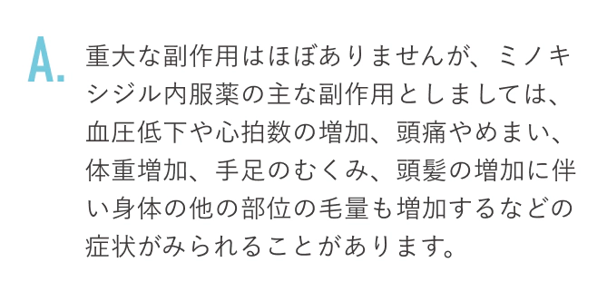 重大な副作用はほぼありませんが、ミノキシジル内服薬の主な副作用としましては、血圧低下や心拍数の増加、頭痛やめまい、体重増加、手足のむくみ、頭髪の増加に伴い身体の他の部位の毛量も増加するなどの症状がみられることがあります。