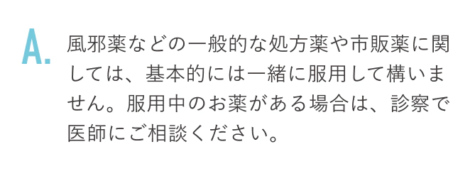 風邪薬などの一般的な処方薬や市販薬に関しては、基本的には一緒に服用して構いません。服用中のお薬がある場合は、診察で医師にご相談ください。